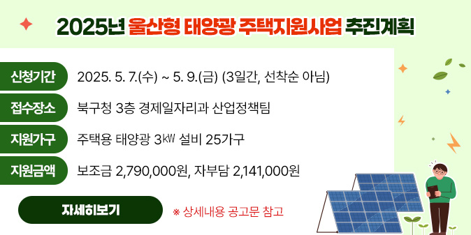 2025년 울산형 태양광 주택지원사업 추진계획 ○ 신청기간 : 2025. 5. 7.(수) ~ 5. 9.(금) (3일간, 선착순 아님)    ○ 접수장소 : 북구청 3층 경제일자리과 산업정책팀   ○ 지원가구 : 주택용 태양광 3㎾ 설비 25가구   ○ 지원금액 : 보조금 2,790,000원, 자부담 2,141,000원    ※ 상세내용 공고문 참고 [자세히보기]
