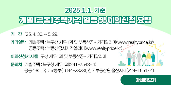 2025.1.1.기준 개별[공동]주택가격 열람 및 이의신청 요령  ？ 기   간 : ‘25. 4. 30. ~ 5. 29.   ？ 가격열람  ？ 개별주택 : 북구청 세무1과 및 부동산공시가격알리미(www.realtyprice.kr)  ？ 공동주택 : 부동산공시가격알리미(www.realtyprice.kr)   ？ 이의신청서 제출 : 구청 세무1과 및 부동산공시가격알리미   ？ 문의처 ？ 개별주택 : 북구청 세무1과(241-7543~4)   ？ 공동주택 : 국토교통부(1644-2828), 한국부동산원 울산지사(224-1651~4) [자세히보기]