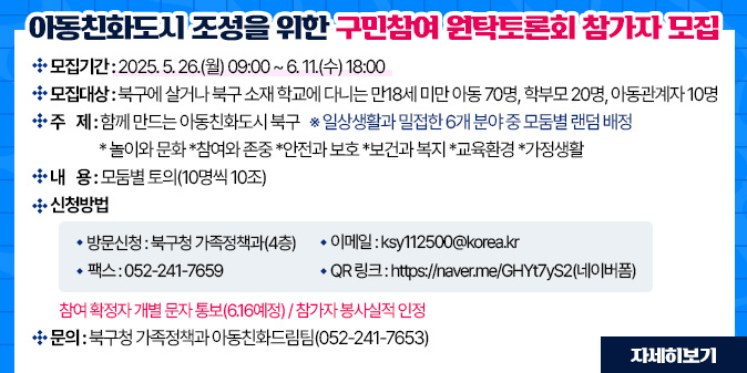 아동친화도시 조성을 위한 구민참여 원탁토론회 참가자 모집 ？ 모집기간 : 2025. 5. 26.(월) 09:00 ~ 6. 11.(수) 18:00 ？ 모집대상 : 북구에 살거나 북구 소재 학교에 다니는 만18세 미만 아동 70명, 학부모 20명, 아동관계자 10명 ？ 주    제 : 함께 만드는 아동친화도시 북구  ※ 일상생활과 밀접한 6개 분야 중 모둠별 랜덤 배정       *놀이와 문화 *참여와 존중 *안전과 보호 *보건과 복지 *교육환경 *가정생활 ？ 내    용 : 모둠별 토의(10명씩 10조) ？ 신청방법   - 방문신청 : 북구청 가족정책과(4층)     - 이 메 일 : ksy112500@korea.kr    - 팩    스 : 052-241-7659       - QR 링크 : https://naver.me/GHYt7yS2(네이버폼)   - 참여 확정자 개별 문자 통보(6.16예정) / 참가자 봉사실적 인정  ？ 문의 : 북구청 가족정책과 아동친화드림팀(052-241-7653) [자세히보기]