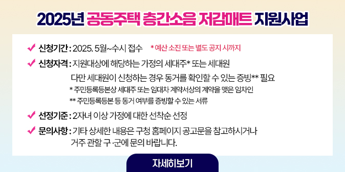 2025년 공동주택 층간소음 저감매트 지원사업 신청기간 : 2025. 5월~수시 접수 *예산 소진 또는 별도 공지 시까지 신청자격 : 지원대상에 해당하는 가정의 세대주* 또는 세대원                     다만 세대원이 신청하는 경우 동거를 확인할 수 있는 증빙** 필요                        * 주민등록등본상 세대주 또는 임대차 계약서상의 계약을 맺은 임차인                        ** 주민등록등본 등 동거 여부를 증빙할 수 있는 서류 선정기준 : 2자녀 이상 가정에 대한 선착순 선정 문의사항 : 기타 상세한 내용은 구청 홈페이지 공고문을 참고하시거나 거주 관할 구 ·군에 문의 바랍니다.