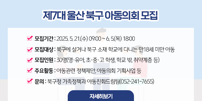제7대 울산 북구 아동의회 모집 ？ 모집기간 : 2025. 5. 21.(수) 09:00 ~ 6. 5.(목) 18:00 ？ 모집대상 : 북구에 살거나 북구 소재 학교에 다니는 만18세 미만 아동 ？ 모집인원 : 30명(영·유아, 초·중·고 학생, 학교 밖, 취약계층 등) ？ 주요활동 : 아동관련 정책제안, 아동의회 기획사업 등  ？ 문의 : 북구청 가족정책과 아동친화드림팀(052-241-7655) [자세히보기]
