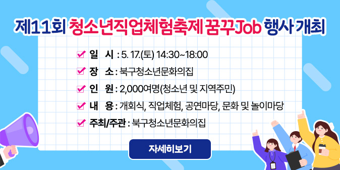 제11회 청소년직업체험축제 꿈꾸Job 행사 개최   ？ 일    시  : 5. 17.(토) 14:30~18:00     ？ 장    소 : 북구청소년문화의집    ？ 인    원 : 2,000여명(청소년 및 지역주민)   ？ 내    용 : 개회식, 직업체험, 공연마당, 문화 및 놀이마당   ？ 주최/주관 : 북구청소년문화의집 [자세히보기]