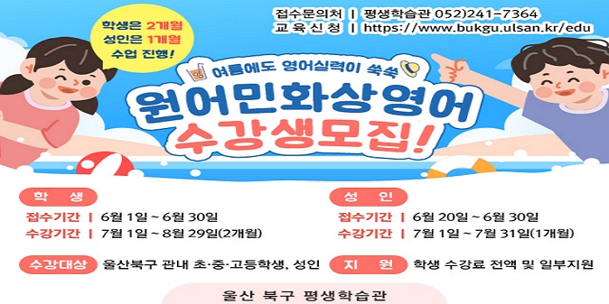 [수강생 모집 개요]  1. 모집기간 : 학생 : 6. 1.~6. 30. / 성인 : 6. 20.~6. 30. / 2. 교육기간 : 학생 : '25. 7.~8.(2개월) / 성인 : '25. 7.(1개월 수강) / 3. 모집대상 : 북구 초·중·고등학생 및 성인 / 4. 신청방법 : 평생학습관 홈페이지 → 혁신교육지구 → 영어배움터 → 울산북구 원어민 화상영어 사이트 바로가기 / 5. 교육내용 : 원어민 화상영어 학습