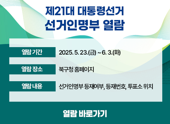 ○ 열람기간 : 2025. 5. 23.(금) ~ 6. 3.(화) ○ 열람장소 : 북구청 홈페이지 ○ 열람내용 : 선거인명부 등재여부, 등재번호, 투표소 위치