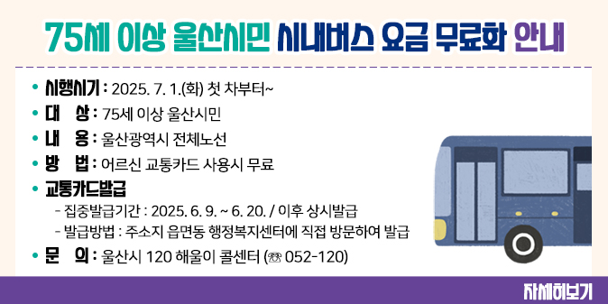75세 이상 울산시민 시내버스 요금 무료화 안내  -시행시기 : 2025. 7. 1.(화) 첫 차부터~  -대    상 : 75세 이상 울산시민  -내    용 : 울산광역시 전체노선  -방    법 : 어르신 교통카드 사용시 무료  -교통카드발급     - 집중발급기간 : 2025. 6. 9. ~ 6. 20. / 이후 상시발급    - 발급방법 : 주소지 읍면동 행정복지센터에 직접 방문하여 발급  -문    의 : 울산시 120 해울이 콜센터 (☏ 052-120) [자세히보기]