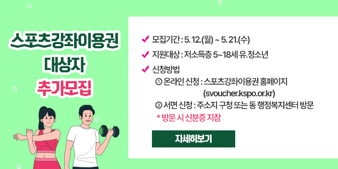 스포츠강좌이용권 대상자 추가모집  - 모집기간 : 5. 12.(월) ~ 5. 21.(수)  - 지원대상 : 저소득층 5~18세 유？청소년  - 신청방법   ① 온라인 신청 : 스포츠강좌이용권 홈페이지(svoucher.kspo.or.kr)   ② 서면 신청 : 주소지 구청 또는 동 행정복지센터 방문    * 방문 시 신분증 지참 [자세히보기]