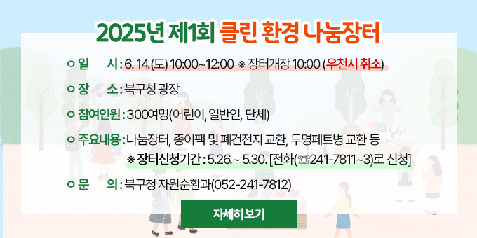 2025년 제1회 클린환경 나눔장터  ○ 일    시 : 6. 14.(토) 10:00~12:00  ※ 장터개장 10:00 (우천시 취소)  ○ 장    소 : 북구청 광장  ○ 참여인원 : 300여명(어린이, 일반인, 단체)  ○ 주요내용 : 나눔장터, 종이팩 및 폐건전지 교환, 투명페트병 교환 등   ※ 장터신청기간 : 5.26.~ 5.30.[전화(☏241-7811~3)로 신청] □ 문    의 : 북구청 자원순환과(052-241-7812) [자세히보기]