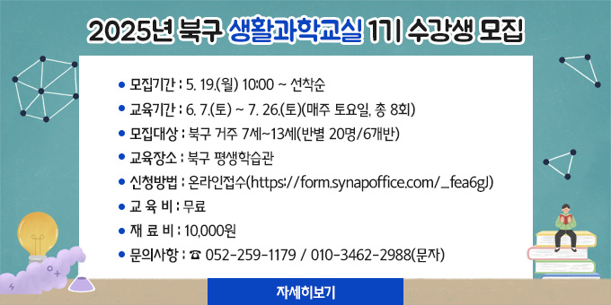 2025년 북구 생활과학교실 1기 수강생 모집 1. 모집기간 : 5. 19.(월) 10:00 ∼ 선착순 2. 교육기간 : 6. 7.(토) ~ 7. 26.(토)(매주 토요일, 총 8회) 3. 모집대상 : 북구 거주 7세~13세(반별 20명/6개반) 4. 교육장소 : 북구 평생학습관 5. 신청방법 : 온라인접수(https://form.synapoffice.com/_fea6gJ) 6. 교 육 비 : 무료 7. 재 료 비 : 10,000원 8. 문의사항 : ☎ 052-259-1179 / 010-3462-2988(문자)