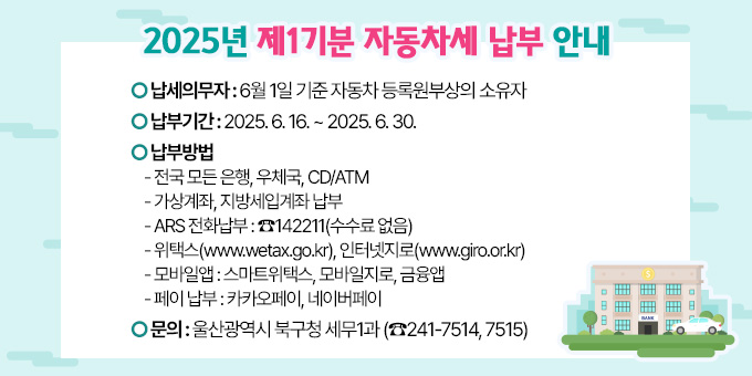2025년 제1기분 자동차세 납부 안내 ○ 납세의무자 : 6월 1일 기준 자동차 등록원부상의 소유자 ○ 납 부 기 간 : 2025. 6. 16. ~ 2025. 6. 30. ○ 납 부 방 법   - 전국 모든 은행, 우체국, CD/ATM   - 가상계좌, 지방세입계좌 납부   - ARS 전화납부 : ☎142211(수수료 없음)   - 위택스(www.wetax.go.kr), 인터넷지로(www.giro.or.kr)   - 모바일앱 : 스마트위택스, 모바일지로, 금융앱   - 페이 납부 : 카카오페이, 네이버페이 ○ 문의: 울산광역시 북구청 세무1과 (☎241-7514, 7515)