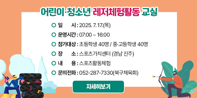 어린이·청소년 레저체험활동 교실  ○ 일시 : 2025. 7. 17.(목)  ○ 운영시간 : 07:00 ~ 16:00  ○ 참가대상 : 초등학생 40명 / 중·고등학생 40명  ○ 장소 : 스포츠가치센터 (경남 진주)  ○ 내용 : 스포츠활동체험  ○ 문의전화 : 052-287-7330(북구체육회) [자세히보기]