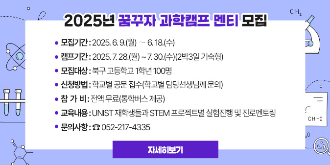 2025년 꿈꾸자 과학캠프 멘티 모집 1. 모집기간 : 2025. 6. 9.(월) ∼ 6. 18.(수) 2. 캠프기간 : 2025. 7. 28.(월) ~ 7. 30.(수)(2박3일 기숙형) 3. 모집대상 : 북구 고등학교 1학년 100명 4. 신청방법 : 학교별 공문 접수(학교별 담당선생님께 문의) 5. 참 가 비 : 전액 무료(통학버스 제공) 6. 교육내용 : UNIST 재학생들과 STEM 프로젝트별 실험진행 및 진로멘토링 7. 문의사항 : ☎ 052-217-4335 [자세히보기]