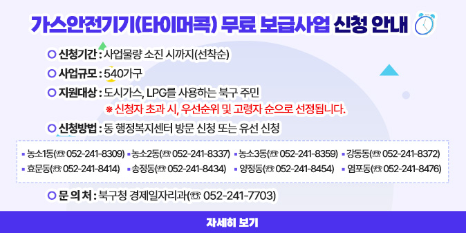 가스안전기기(타이머콕) 무료 보급사업 신청 안내 ○ 신청기간 : 사업물량 소진 시까지(선착순) ○ 사업규모 : 540가구 ○ 지원대상 : 도시가스, LPG를 사용하는 북구 주민   ※ 신청자 초과 시, 우선순위 및 고령자 순으로 선정됩니다. ○ 신청방법 : 동 행정복지센터 방문 신청 또는 유선 신청 □ 농소1동(☏ 052-241-8309) □ 농소2동(☏ 052-241-8337) □ 농소3동(☏ 052-241-8359) □ 강동동(☏ 052-241-8372) □ 효문동(☏ 052-241-8414)  □ 송정동(☏ 052-241-8434) □ 양정동(☏ 052-241-8454)  □ 염포동(☏ 052-241-8476) ○ 문 의 처 : 북구청 경제일자리과(☏ 052-241-7703)  [자세히 보기]