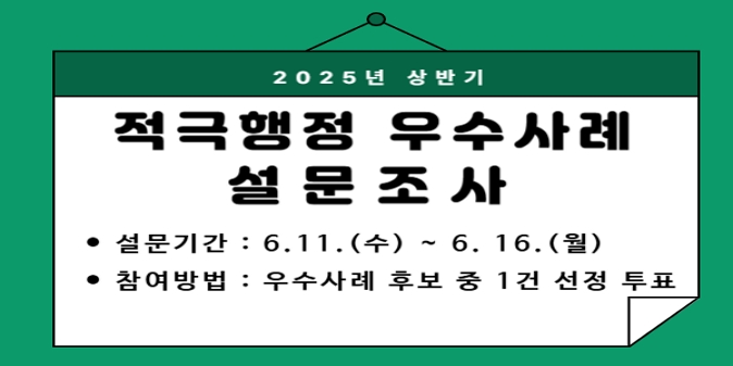 2025년 하반기 적극행정 우수사례 선발」을 위한 자료로 활용하고자 설문조사를 실시하오니 참여해주시기 바랍니다. / 1. 설문대상: 2025년 상반기 적극행정 우수사례 설문조사 / 2. 설문기간: 2025. 6. 11.(수) ~ 6. 16.(월）/ 3. 참여방법: 우수사례 후보 중 1건 선정 투표