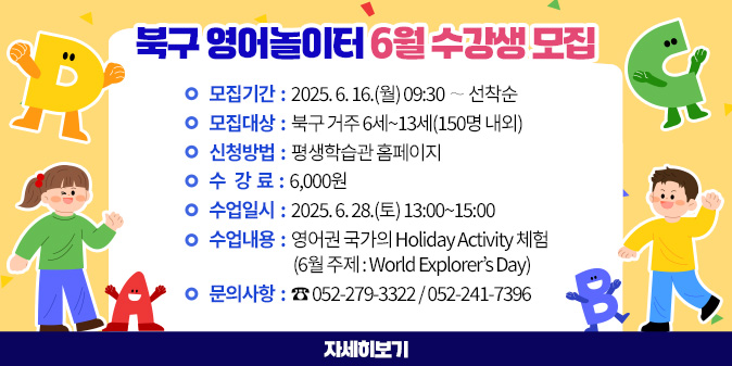 북구 영어놀이터 6월 수강생 모집 1. 모집기간 : 2025. 6. 16.(월) 09:30 ∼ 선착순 2. 모집대상 : 북구 거주 6세~13세(150명 내외) 3. 신청방법 : 평생학습관 홈페이지 4. 수 강 료 : 6,000원 5. 수업일시 : 2025. 6. 28.(토) 13:00~15:00 6. 수업내용 : 영어권 국가의 Holiday Activity 체험 (6월 주제 : World Explorer’s Day) 7. 문의사항 : ☎ 052-279-3322 / 052-241-7396 [자세히보기]