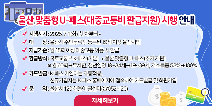울산 맞춤형 U-패스(대중교통비 환급지원) 시행 안내 - 시행시기 : 2025. 7. 1.(화) 첫 차부터~  - 대    상 : 울산시 주민등록상 등록된 19세 이상 울산시민  - 지급기준 : 월 15회 이상 대중교통 이용 시 환급  - 환급방식 : 국토교통부 K-패스(기본)  + 울산 맞춤형 U-패스(추가 지원)   ※ 월 60회→무제한, 청년연령 19~34세→19~39세, 저소득층 53%→100%  - 카드발급 : K-패스 가입자는 자동적용, 신규가입자는 K-패스 홈페이지에 접속하여 카드발급 및 회원가입  - 문    의 : 울산시 120 해울이 콜센터(☎052-120) [자세히보기]