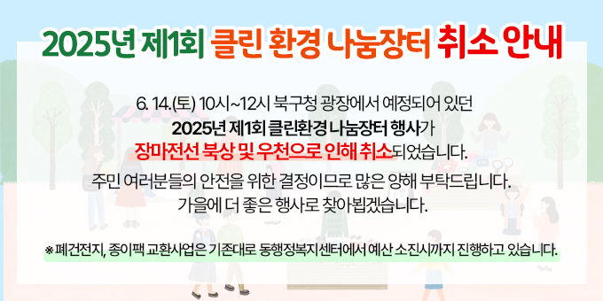 2025년 제1회 클린환경 나눔장터 행사 취소 안내  ○ 6.14.(토) 10시~12시 북구청 광장에서 예정되어 있던     2025년 제1회 클린환경 나눔장터 행사가     장마전선 북상 및 우천으로 인해 취소되었습니다.   ○ 주민 여러분들의 안전을 위한 결정이므로     많은 양해 부탁드립니다.      가을에 더 좋은 행사로 찾아뵙겠습니다.   ※ 폐건전지, 종이팩 교환사업은 기존대로 동행정복지센터에서     예산 소진시까지 진행하고 있습니다.