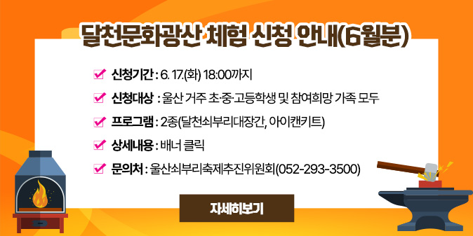 달천문화광산 체험 신청 안내(6월분) ○ 신청기간 : ~ 6. 17.(화) 18:00 ○ 신청대상 : 울산 거주 초？중？고등학생 및 참여희망 가족 모두 ○ 프로그램 : 2종(달천쇠부리대장간, 아이캔키트) ○ 상세내용 : 배너 클릭 ○ 문 의 처 : 울산쇠부리축제추진위원회(052-293-3500) [자세히보기]