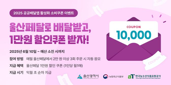 “울산페달(공공배달앱)로 배달받고, 1만원 할인쿠폰 받자!” 2025년 6월 10일 ~ 예산 소진 시까지 / 참여방법 : 공공배달앱에서 2만원 이상 3회 주문 시 자동응모 / ※ 울산지역 가능 공공배달앱 : 울산페달, 땡겨요, 먹깨비 / 지급혜택 : 1만원 할인쿠폰(1인당 월1매) /  ※ 배달앱별로 중복 가능, 다른 배달앱끼리 합산 불가