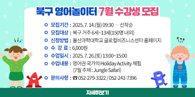 북구 영어놀이터 7월 수강생 모집 1. 모집기간 : 2025. 7. 14.(월) 09:30 ∼ 선착순 2. 모집대상 : 북구 거주 6세~13세(150명 내외) 3. 신청방법 : 울산과학대학교 글로컬비즈니스센터 홈페이지 4. 수 강 료 : 6,000원 5. 수업일시 : 2025. 7. 26.(토) 13:00~15:00 6. 수업내용 : 영어권 국가의 Holiday Activity 체험             (7월 주제 : Jungle Safari) 7. 문의사항 : ☎ 052-279-3322 / 052-241-7396 [자세히보기]