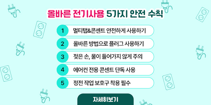 올바른 전기사용 5가지 안전 수칙 1. 멀티탭&콘센트 안전하게 사용하기   2. 올바른 방법으로 플러그 사용하기   3. 젖은 손, 물이 들어가지 않게 주의   4. 에어컨 전용 콘센트 단독 사용   5. 정전 작업 보호구 착용 필수 [자세히보기]