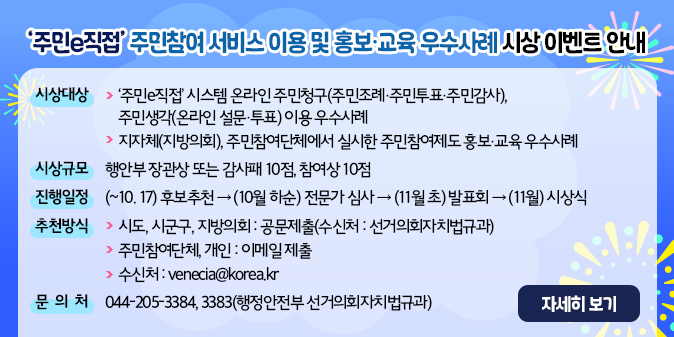 ㅇ 시상 대상     - '주민e직접' 시스템 온라인 주민청구(주민조례·주민투표·주민감사), 주민생각(온라인 설문·투표) 이용 우수사례     - 지자체(지방의회), 주민참여단체에서 실시한 주민참여제도 홍보·교육 우수사례  ㅇ 시상규모 : 행안부 장관상 또는 감사패 10점, 참여상 10점  ㅇ 진행일정 : (~10.17.) 후보추천 → (10월 하순) 전문가 심사 →               (11월 초) 발표회 → (11월) 시상식  ㅇ 추천방식     - (시도, 시군구, 지방의회) 공문제출(수신처 : 선거의회자치법규과)     - (주민참여단체, 개인) 이메일 제출       (수신처 : venecia@korea.kr)  ㅇ 문의처 : 044-205-3384, 3383(행정안전부 선거의회자치법규과)