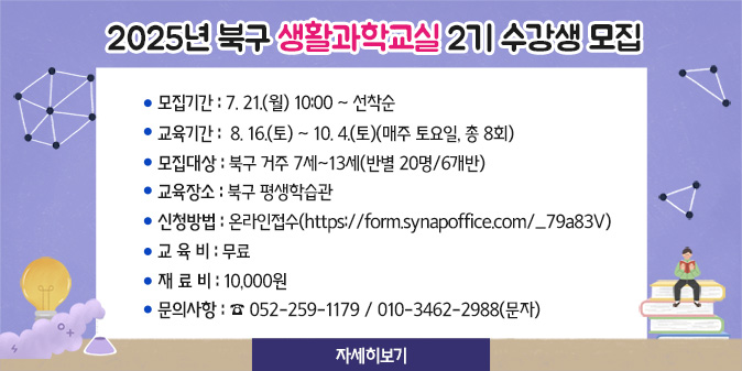2025년 북구 생활과학교실 2기 수강생 모집 1. 모집기간 : 7. 21.(월) 10:00 ∼ 선착순 2. 교육기간 : 8. 16.(토) ~ 10. 4.(토)(매주 토요일, 총 8회) 3. 모집대상 : 북구 거주 7세~13세(반별 20명/6개반) 4. 교육장소 : 북구 평생학습관 5. 신청방법 : 온라인접수(https://form.synapoffice.com/_79a83V) 6. 교 육 비 : 무료 7. 재 료 비 : 10,000원 8. 문의사항 : ☎ 052-259-1179 / 010-3462-2988(문자) [자세히보기]