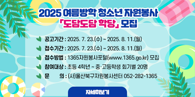 2025 여름방학 청소년 자원봉사 「도담도담 학당」모집○ 공고기간 : 2025. 7. 23.(수) ~ 2025. 8. 11.(월)     ○ 접수기간 : 2025. 7. 23.(수) ~ 2025. 8. 11.(월)     ○ 접수방법 : 1365자원봉사포털(www.1365.go.kr) 모집    ○ 참여대상 : 초등 4학년 ~ 중·고등학생 회기별 20명   □ 문의 : (사)울산북구자원봉사센터 052-282-1365 [자세히보기]