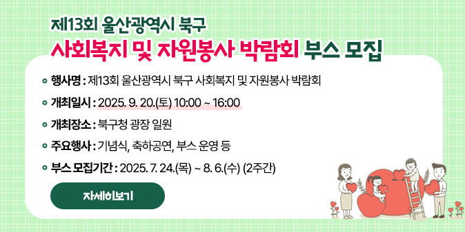 제13회 울산광역시 북구 사회복지 및 자원봉사 박람회 부스 모집 ○ 행사명 : 제13회 울산광역시 북구 사회복지 및 자원봉사 박람회 ○ 개최일시 : 2025. 9. 20.(토) 10:00 ~ 16:00 ○ 개최장소 : 북구청 광장 일원 ○ 주요행사 : 기념식, 축하공연, 부스 운영 등 ○ 부스 모집기간 : 2025. 7. 24.(목) ~ 8. 6.(수) (2주간) [자세히보기]