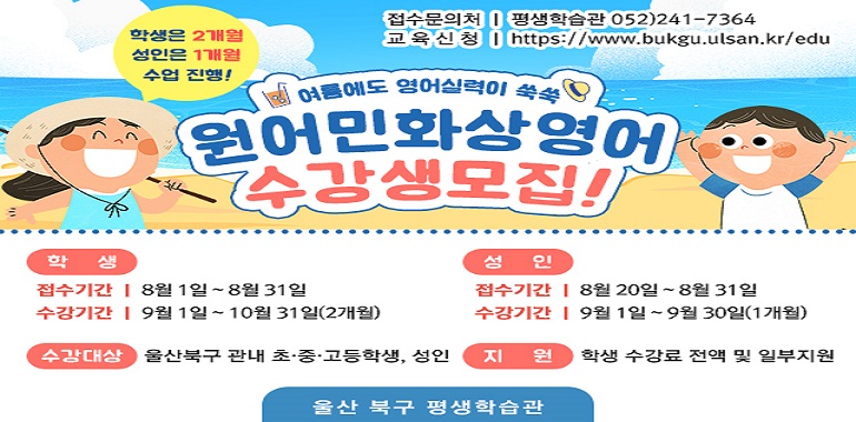 1. 모집기간 : 학생 : 8. 1.~8. 31. / 성인 : 8. 20.~8. 31./ 2. 교육기간 : 학생 : '25. 9.~10.(2개월) / 성인 : '25. 9.(1개월 수강) / 3. 모집대상 : 북구 초·중·고등학생 및 성인 / 4. 신청방법 : 평생학습관 홈페이지 → 혁신교육지구 → 영어배움터 → 울산북구 원어민 화상영어 사이트 바로가기 /5. 교육내용 : 원어민 화상영어 학습