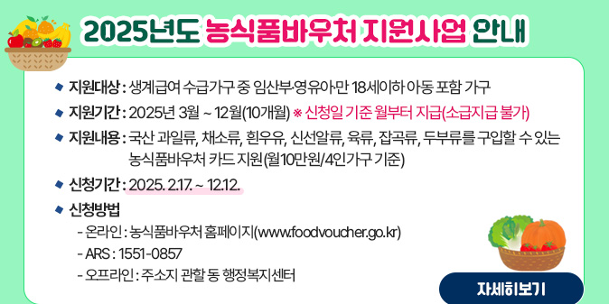 2025년도 농식품바우처 지원사업 안내 □ 지원대상 : 생계급여 수급가구 중 임산부·영유아·만 18세이하 아동 포함 가구 □ 지원기간 : 2025년 3월 ~ 12월(10개월) ※ 신청일 기준 월부터 지급(소급지급 불가) □ 지원내용 : 국산 과일류, 채소류, 흰우유, 신선알류, 육류, 잡곡류, 두부류를 구입할 수 있는 농식품바우처 카드 지원(월10만원/4인가구 기준) □ 신청기간 : 2025. 2.17. ~ 12.12. □ 신청방법     - 온라인 : 농식품바우처 홈페이지(www.foodvoucher.go.kr) - ARS : 1551-0857 - 오프라인 : 주소지 관할 동 행정복지센터 [자세히보기]