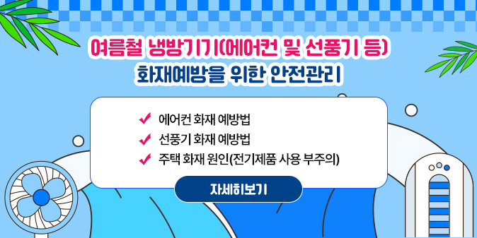 여름철 냉방기기(에어컨 및 선풍기 등) 화재예방을 위한 안전관리 에어컨 화재 예방법 선풍기 화재 예방법 주택 화재 원인(전기제품 사용 부주의) [자세히보기]