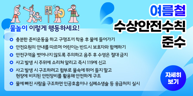 물놀이 이렇게 행동하세요! 충분한 준비운동을 하고 구명조끼 착용 후 물에 들어가기 안전요원의 안내를 따르며 어린이는 반드시 보호자와 함께하기 안전구역을 벗어나지 않도록 주의하고 음주 후 수영은 절대 금지 사고 발생 시 주위에 소리쳐 알리고 즉시 119에 신고 사고 발생 시 구조하려고 함부로 물속에 뛰어 들지 말고 현장에 비치된 안전장비를 활용해 안전하게 구조 물에 빠진 사람을 구조하면 인공호흡이나 심폐소생술 등 응처치 실시