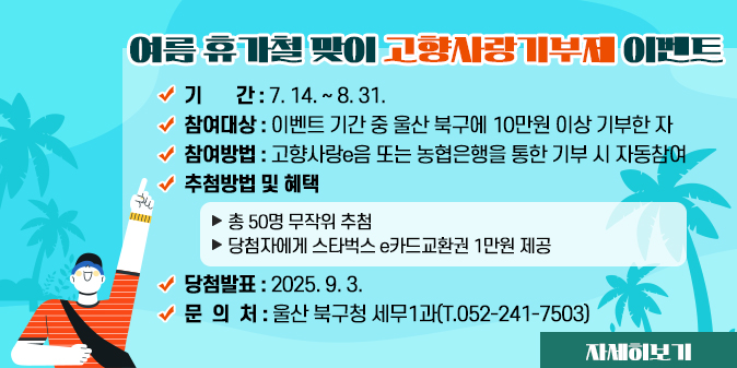 여름 휴가철 맞이 고향사랑기부제 이벤트 ？ 기    간 : 7. 14. ~ 8. 31. ？ 참여대상 : 이벤트 기간 중 울산 북구에 10만원 이상                기부한 자 ？ 참여방법 : 고향사랑e음 또는 농협은행을 통한 기부 시                자동참여 ？ 추첨방법 및 혜택   - 총 50명 무작위 추첨   - 당첨자에게 스타벅스 e카드교환권 1만원 제공 ？ 당첨발표 : 2025. 9. 3. ？ 문 의 처 : 울산 북구청 세무1과(T.052-241-7503) [자세히보기]
