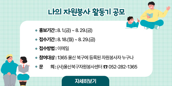 나의 자원봉사 활동기 공모 ○ 홍보기간 : 8. 1.(금) ~ 8. 29.(금)   ○ 접수기간 : 8. 18.(월) ~ 8. 29.(금)   ○ 접수방법 : 이메일  ○ 참여대상 : 1365 울산 북구에 등록된 자원봉사자 누구나 □ 문    의 : (사)울산북구자원봉사센터 052-282-1365 [자세히보기]