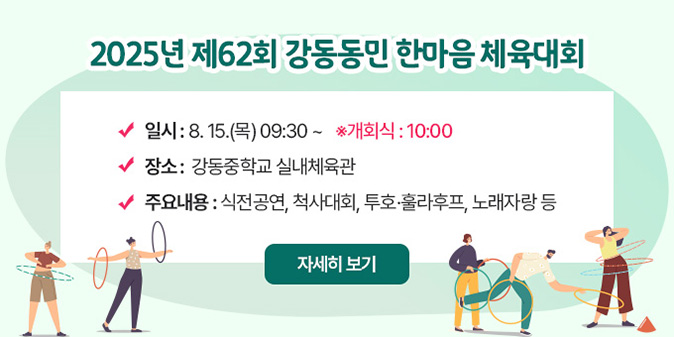 2025년 제62회 강동동민 한마음 체육대회 -일    시 : 8. 15.(금) 09:00 ~ ※ 개회식 : 10:00 -장    소 : 강동중학교 실내체육관 -주요내용 : 식전공연, 척사대회, 투호·훌라후프, 노래자랑 등 [자세히보기]