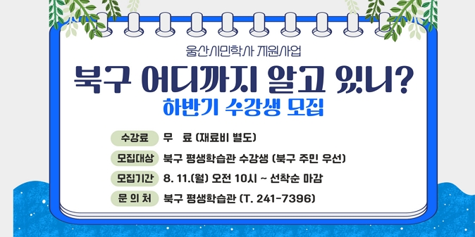 1. 모집기간 : 8. 11.(월) 10:00 ∼ 선착순 마감 시      ※ 교육기간 : 9. 1. ~ 10. 10./2. 모집대상 : 주민 120여명/3. 교육과정 : 4개 분야 8개 강좌/4. 교육장소 : 북구 평생학습관 제2실습실 등/5. 신청방법 : 인터넷 접수(평생학습관 홈페이지 및 북구 공공시설 예약서비스)/6. 문의사항 : 북구 평생학습관 ☎ 241-7396