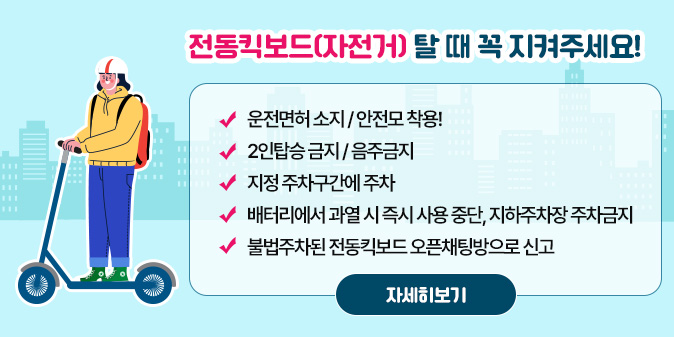 전동킥보드(자전거) 탈 때 꼭 지켜주세요!  - 운전면허 소지 / 안전모 착용!   - 2인탑승 금지 / 음주금지  - 지정 주차구간에 주차  - 배터리에서 과열 시 즉시 사용 중단, 지하주차장 주차금지   - 불법주차된 전동킥보드 오픈채팅방으로 신고 [자세히보기]