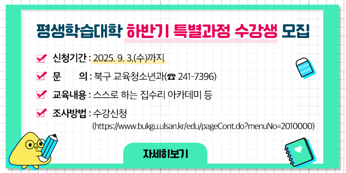 평생학습대학 하반기 특별과정 수강생 모집 ○ 신청기간 : 2025. 9. 3.(수)까지 ○ 문    의 : 북구 교육청소년과(☎ 241-7396)  ○ 교육내용 : 스스로 하는 집수리 아카데미 등 ○ 조사방법 : 수강신청 (https://www.bukgu.ulsan.kr/edu/pageCont.do?menuNo=2010000) [자세히보기]