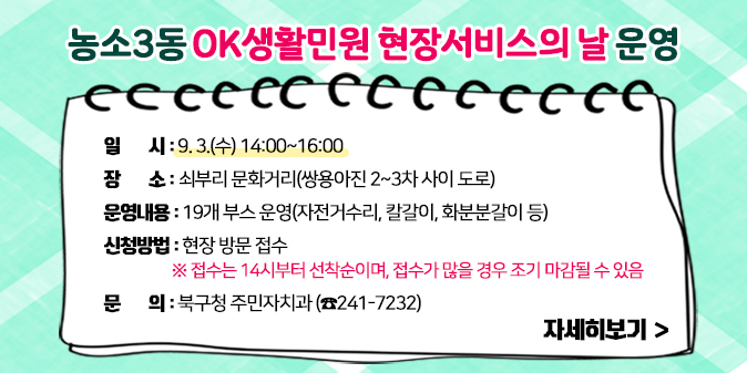 농소3동 OK생활민원 현장서비스의 날 운영  ○ 일    시 : 9. 3.(수) 14:00~16:00  ○ 장    소 : 쇠부리 문화거리(쌍용아진 2~3차 사이 도로)  ○ 운영내용 : 19개 부스 운영(자전거수리, 칼갈이, 화분분갈이 등)  ○ 신청방법 : 현장 방문 접수     ※ 접수는 14시부터 선착순이며, 접수가 많을 경우 조기 마감될 수 있음   ○ 문    의 : 북구청 주민자치과(☎241-7232) [자세히보기]