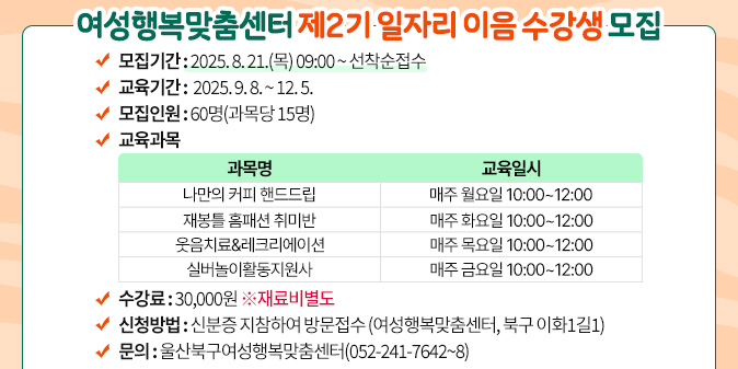 여성행복맞춤센터 제2기 일자리 이음 수강생 모집 ○ 모집기간 : 2025. 8. 21.(목) 09:00 ~ 선착순접수 ○ 교육기간 : 2025. 9. 8. ~ 12. 5. ○ 모집인원 : 60명(과목당 15명) ○ 교육과목  과목명, 교육일시-나만의 커피 핸드드립, 매주 월요일 10:00~12:00 -재봉틀 홈패션 취미반, 매주 화요일 10:00~12:00   -웃음치료&레크리에이션, 매주 목요일 10:00~12:00  -실버놀이활동지원사 , 매주 금요일 10:00~12:00 ○ 수 강 료 : 30,000원 ※재료비별도 ○ 신청방법 : 신분증 지참하여 방문접수  (여성행복맞춤센터, 북구 이화1길1) ○ 문의 : 울산북구여성행복맞춤센터(052-241-7642~8)