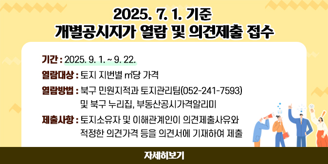 2025. 7. 1.기준 개별공시지가 열람 및 의견제출 접수  ○ 기    간 : 2025. 9. 1. ~ 9. 22.   ○ 열람대상 : 토지 지번별 ㎡당 가격   ○ 열람방법 : 북구 민원지적과 토지관리팀(052-241-7593) 및 북구 누리집, 부동산공시가격알리미   ○ 제출사항 : 토지소유자 및 이해관계인이 의견제출사유와 적정한 의견가격 등을 의견서에 기재하여 제출