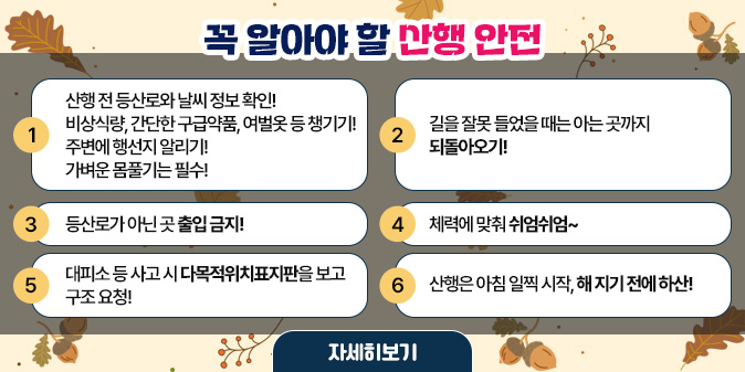 꼭 알아야 할 산행 안전  1. 산행 전 등산로와 날씨 정보 확인!     비상식량, 간단한 구급약품, 여벌옷 등 챙기기!     주변에 행선지 알리기!     가벼운 몸풀기는 필수!  2. 길을 잘못 들었을 때는 아는 곳까지 되돌아오기!  3. 등산로가 아닌 곳 출입 금지!  4. 체력에 맞춰 쉬엄쉬엄~  5. 대피소 등 사고 시 다목적위치표지판을 보고 구조 요청!  6. 산행은 아침 일찍 시작, 해 지기 전에 하산! [자세히보기]