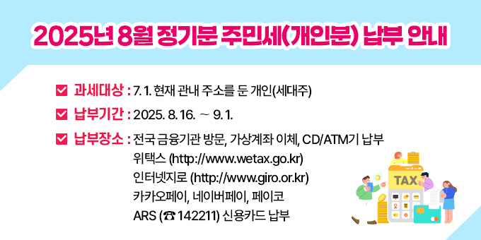 2025년 8월 정기분 주민세(개인분) 납부 안내 ○ 과 세 대 상 : 7.1. 현재 관내 주소를 둔 개인(세대주)  ○ 납 부 기 간 : 2025. 8. 16. ∼ 9. 1.  ○ 납 부 방 법 : 전국 금융기관 방문, 가상계좌 이체, CD/ATM기 납부 -위택스 (http://www.wetax.go.kr) -인터넷지로 (http://www.giro.or.kr) - 카카오페이, 네이버페이, 페이코 -ARS (☎ 142211) 신용카드 납부