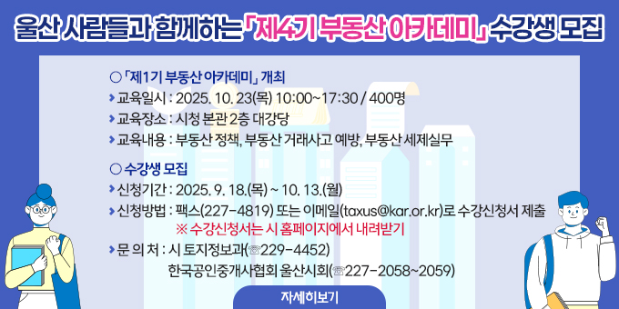 ○ 「제4기 부동산 아카데미」 개최    - 교육일시 : 2025. 10. 23(목) 10:00~17:30 / 400명    - 교육장소 : 시청 본관 2층 대강당    - 교육내용 : 부동산 정책, 부동산 거래사고 예방, 부동산 세제실무  ○ 수강생 모집    - 신청기간 : 2025. 9. 18.(목) ~ 10. 13.(월)    - 신청방법 : 팩스(227-4819) 또는 이메일(taxus@kar.or.kr)로 수강신청서 제출       ※ 수강신청서는 시 홈페이지에서 내려받기    - 문 의 처 : 시 토지정보과(☏229-4452)                 한국공인중개사협회 울산시회(☏227-2058~2059)