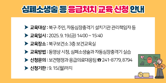 심폐소생술 등 응급처치 교육 신청 안내1. 교육대상 : 북구 주민, 자동심장충격기 설치기관 관리책임자 등 2. 교육일시 : 2025. 9. 19.(금) 14:00 ~ 15:40 3. 교육장소 : 북구보건소 3층 보건교육실 4. 교육방법 : 동영상 시청, 심폐소생술과 자동심장충격기 실습 5. 신청문의 : 보건행정과 응급의료대응팀 ☎ 241-8779, 8794 6. 신청기한 : 9. 15.(월)까지