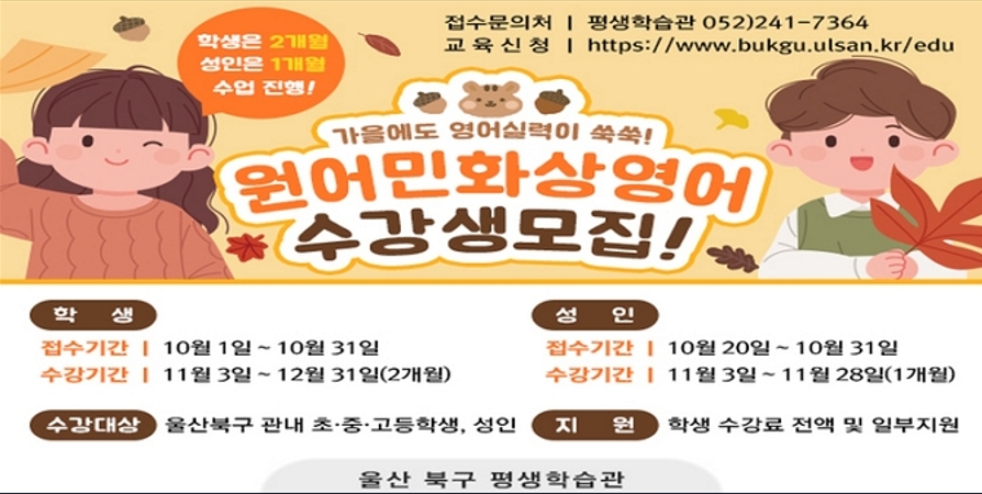 1. 모집기간 : 학생 : 10. 1.~10. 31. / 성인 : 10. 20.~10. 31. /2. 교육기간 : 학생 : '25. 11.~12.(2개월) / 성인 : '25. 11.(1개월 수강) /3. 모집대상 : 북구 초·중·고등학생 및 성인 /4. 신청방법 : 평생학습관 홈페이지 → 혁신교육지구 → 영어배움터→ 울산북구 원어민 화상영어 사이트 바로가기 /5. 교육내용 : 원어민 화상영어 학습