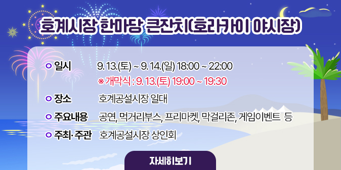호계시장 한마당 큰잔치(호라카이 야시장) ○ 일    시 : 9. 13.(토) ~ 9. 14.(일) 18:00 ~ 22:00 ※ 개막식 : 9. 13.(토) 19:00 ~ 19:30   ○ 장    소 : 호계공설시장 일대   ○ 주요내용 : 공연, 먹거리부스, 프리마켓,, 막걸리존, 게임이벤트  등    ○ 주최· 주관 : 호계공설시장 상인회 [자세히보기]