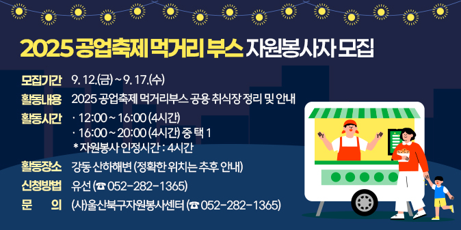 ○ 모집기간 : 9. 12.(금) ~ 9. 17.(수)   ○ 활동내용 : 2025 공업축제 먹거리부스 공용 취식장 정리 및 안내  ○ 활동시간 : 12:00 ~ 16:00 (4시간)                16:00 ~ 20:00 (4시간) 중 택 1       * 자원봉사 인정시간 : 4시간      ○ 활동장소 : 강동 산하해변 (정확한 위치는 추후 안내)  ○ 신청방법 : 유선(☎ 052-282-1365)  □ 문    의 : (사)울산북구자원봉사센터 (☎ 052-282-1365)