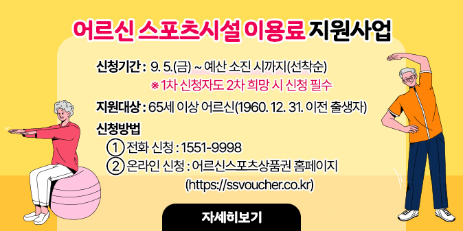 어르신 스포츠시설 이용료 지원사업  - 신청기간 : 9. 5.(금) ~ 예산 소진 시까지 ※ 1차 신청자도 2차 희망 시 신청 필수  - 지원대상 : 65세 이상 기초연금수급자  - 신청방법   ① 전화 신청 : 1551-9998   ② 온라인 신청 : 어르신스포츠상품권 홈페이지(https://ssvoucher.co.kr) [자세히보기]