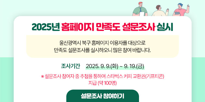 2025년 홈페이지 만족도 설문조사 실시 울산광역시 북구 홈페이지 이용자를 대상으로 만족도 설문조사를 실시하오니 많은 참여 바랍니다.  조사기간 : 2025. 9. 9.(화) ~ 9. 19.(금)  ※ 설문조사 참여자 중 추첨을 통하여 스타벅스 커피 교환권(기프티콘) 지급 (약 100명) [설문조사 참여하기]